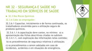 NR 32 - SEGURANÇA E SAÚDE NO
TRABALHO EM SERVIÇOS DE SAÚDE
 32.3 Dos Riscos Químicos
32.3.6 Cabe ao empregador:
32.3.6.1 Capacitar, inicialmente e de forma continuada, os
trabalhadores envolvidos para a utilização segura de
produtos químicos.
32.3.6.1.1 A capacitação deve conter, no mínimo: a) a
apresentação das fichas descritivas citadas no subitem
32.3.4.1.1, com explicação das informações nelas contidas;
b) os procedimentos de segurança relativos à utilização;
c) os procedimentos a serem adotados em caso de
incidentes, acidentes e em situações de emergência.
 
