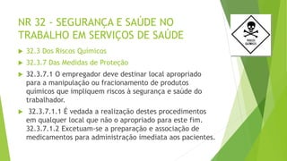 NR 32 - SEGURANÇA E SAÚDE NO
TRABALHO EM SERVIÇOS DE SAÚDE
 32.3 Dos Riscos Químicos
 32.3.7 Das Medidas de Proteção
 32.3.7.1 O empregador deve destinar local apropriado
para a manipulação ou fracionamento de produtos
químicos que impliquem riscos à segurança e saúde do
trabalhador.
 32.3.7.1.1 É vedada a realização destes procedimentos
em qualquer local que não o apropriado para este fim.
32.3.7.1.2 Excetuam-se a preparação e associação de
medicamentos para administração imediata aos pacientes.
 