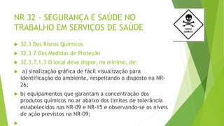 NR 32 - SEGURANÇA E SAÚDE NO
TRABALHO EM SERVIÇOS DE SAÚDE
 32.3 Dos Riscos Químicos
 32.3.7 Das Medidas de Proteção
 32.3.7.1.3 O local deve dispor, no mínimo, de:
 a) sinalização gráfica de fácil visualização para
identificação do ambiente, respeitando o disposto na NR-
26;
 b) equipamentos que garantam a concentração dos
produtos químicos no ar abaixo dos limites de tolerância
estabelecidos nas NR-09 e NR-15 e observando-se os níveis
de ação previstos na NR-09;

 