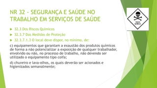NR 32 - SEGURANÇA E SAÚDE NO
TRABALHO EM SERVIÇOS DE SAÚDE
 32.3 Dos Riscos Químicos
 32.3.7 Das Medidas de Proteção
 32.3.7.1.3 O local deve dispor, no mínimo, de:
c) equipamentos que garantam a exaustão dos produtos químicos
de forma a não potencializar a exposição de qualquer trabalhador,
envolvido ou não, no processo de trabalho, não devendo ser
utilizado o equipamento tipo coifa;
d) chuveiro e lava-olhos, os quais deverão ser acionados e
higienizados semanalmente;
 