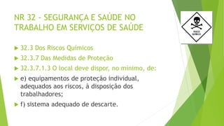 NR 32 - SEGURANÇA E SAÚDE NO
TRABALHO EM SERVIÇOS DE SAÚDE
 32.3 Dos Riscos Químicos
 32.3.7 Das Medidas de Proteção
 32.3.7.1.3 O local deve dispor, no mínimo, de:
 e) equipamentos de proteção individual,
adequados aos riscos, à disposição dos
trabalhadores;
 f) sistema adequado de descarte.
 