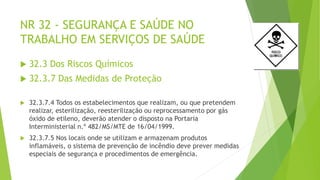 NR 32 - SEGURANÇA E SAÚDE NO
TRABALHO EM SERVIÇOS DE SAÚDE
 32.3 Dos Riscos Químicos
 32.3.7 Das Medidas de Proteção
 32.3.7.4 Todos os estabelecimentos que realizam, ou que pretendem
realizar, esterilização, reesterilização ou reprocessamento por gás
óxido de etileno, deverão atender o disposto na Portaria
Interministerial n.º 482/MS/MTE de 16/04/1999.
 32.3.7.5 Nos locais onde se utilizam e armazenam produtos
inflamáveis, o sistema de prevenção de incêndio deve prever medidas
especiais de segurança e procedimentos de emergência.
 