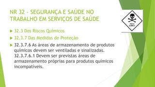 NR 32 - SEGURANÇA E SAÚDE NO
TRABALHO EM SERVIÇOS DE SAÚDE
 32.3 Dos Riscos Químicos
 32.3.7 Das Medidas de Proteção
 32.3.7.6 As áreas de armazenamento de produtos
químicos devem ser ventiladas e sinalizadas.
32.3.7.6.1 Devem ser previstas áreas de
armazenamento próprias para produtos químicos
incompatíveis.
 