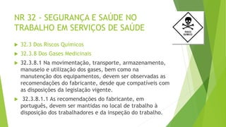 NR 32 - SEGURANÇA E SAÚDE NO
TRABALHO EM SERVIÇOS DE SAÚDE
 32.3 Dos Riscos Químicos
 32.3.8 Dos Gases Medicinais
 32.3.8.1 Na movimentação, transporte, armazenamento,
manuseio e utilização dos gases, bem como na
manutenção dos equipamentos, devem ser observadas as
recomendações do fabricante, desde que compatíveis com
as disposições da legislação vigente.
 32.3.8.1.1 As recomendações do fabricante, em
português, devem ser mantidas no local de trabalho à
disposição dos trabalhadores e da inspeção do trabalho.
 