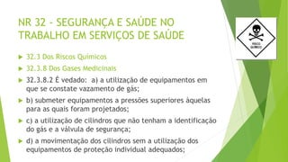 NR 32 - SEGURANÇA E SAÚDE NO
TRABALHO EM SERVIÇOS DE SAÚDE
 32.3 Dos Riscos Químicos
 32.3.8 Dos Gases Medicinais
 32.3.8.2 É vedado: a) a utilização de equipamentos em
que se constate vazamento de gás;
 b) submeter equipamentos a pressões superiores àquelas
para as quais foram projetados;
 c) a utilização de cilindros que não tenham a identificação
do gás e a válvula de segurança;
 d) a movimentação dos cilindros sem a utilização dos
equipamentos de proteção individual adequados;
 