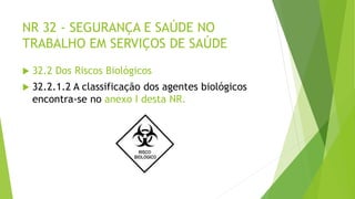 NR 32 - SEGURANÇA E SAÚDE NO
TRABALHO EM SERVIÇOS DE SAÚDE
 32.2 Dos Riscos Biológicos
 32.2.1.2 A classificação dos agentes biológicos
encontra-se no anexo I desta NR.
 