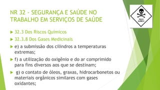 NR 32 - SEGURANÇA E SAÚDE NO
TRABALHO EM SERVIÇOS DE SAÚDE
 32.3 Dos Riscos Químicos
 32.3.8 Dos Gases Medicinais
 e) a submissão dos cilindros a temperaturas
extremas;
 f) a utilização do oxigênio e do ar comprimido
para fins diversos aos que se destinam;
 g) o contato de óleos, graxas, hidrocarbonetos ou
materiais orgânicos similares com gases
oxidantes;
 