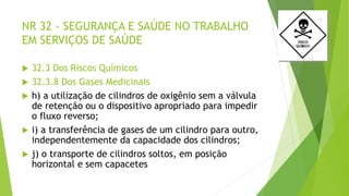 NR 32 - SEGURANÇA E SAÚDE NO TRABALHO
EM SERVIÇOS DE SAÚDE
 32.3 Dos Riscos Químicos
 32.3.8 Dos Gases Medicinais
 h) a utilização de cilindros de oxigênio sem a válvula
de retenção ou o dispositivo apropriado para impedir
o fluxo reverso;
 i) a transferência de gases de um cilindro para outro,
independentemente da capacidade dos cilindros;
 j) o transporte de cilindros soltos, em posição
horizontal e sem capacetes
 