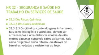 NR 32 - SEGURANÇA E SAÚDE NO
TRABALHO EM SERVIÇOS DE SAÚDE
 32.3 Dos Riscos Químicos
 32.3.8 Dos Gases Medicinais
 32.3.8.3 Os cilindros contendo gases inflamáveis,
tais como hidrogênio e acetileno, devem ser
armazenados a uma distância mínima de oito
metros daqueles contendo gases oxidantes, tais
como oxigênio e óxido nitroso, ou através de
barreiras vedadas e resistentes ao fogo.
 