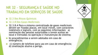 NR 32 - SEGURANÇA E SAÚDE NO
TRABALHO EM SERVIÇOS DE SAÚDE
 32.3 Dos Riscos Químicos
 32.3.8 Dos Gases Medicinais
 32.3.8.4 Para o sistema centralizado de gases medicinais
devem ser fixadas placas, em local visível, com caracteres
indeléveis e legíveis, com as seguintes informações: a)
nominação das pessoas autorizadas a terem acesso ao
local e treinadas na operação e manutenção do sistema;
 b) procedimentos a serem adotados em caso de
emergência;
 c) número de telefone para uso em caso de emergência;
d) sinalização alusiva a perigo.
 