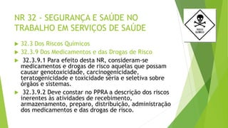 NR 32 - SEGURANÇA E SAÚDE NO
TRABALHO EM SERVIÇOS DE SAÚDE
 32.3 Dos Riscos Químicos
 32.3.9 Dos Medicamentos e das Drogas de Risco
 32.3.9.1 Para efeito desta NR, consideram-se
medicamentos e drogas de risco aquelas que possam
causar genotoxicidade, carcinogenicidade,
teratogenicidade e toxicidade séria e seletiva sobre
órgãos e sistemas.
 32.3.9.2 Deve constar no PPRA a descrição dos riscos
inerentes às atividades de recebimento,
armazenamento, preparo, distribuição, administração
dos medicamentos e das drogas de risco.
 