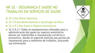 NR 32 - SEGURANÇA E SAÚDE NO
TRABALHO EM SERVIÇOS DE SAÚDE
 32.3 Dos Riscos Químicos
 32.3.9 Dos Medicamentos e das Drogas de Risco
 32.3.9.3 Dos Gases e Vapores Anestésicos
 32.3.9.3.1 Todos os equipamentos utilizados para a
administração dos gases ou vapores anestésicos
devem ser submetidos à manutenção corretiva e
preventiva, dando-se especial atenção aos pontos de
vazamentos para o ambiente de trabalho, buscando
sua eliminação
 