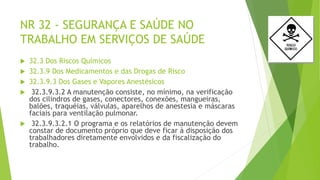 NR 32 - SEGURANÇA E SAÚDE NO
TRABALHO EM SERVIÇOS DE SAÚDE
 32.3 Dos Riscos Químicos
 32.3.9 Dos Medicamentos e das Drogas de Risco
 32.3.9.3 Dos Gases e Vapores Anestésicos
 32.3.9.3.2 A manutenção consiste, no mínimo, na verificação
dos cilindros de gases, conectores, conexões, mangueiras,
balões, traquéias, válvulas, aparelhos de anestesia e máscaras
faciais para ventilação pulmonar.
 32.3.9.3.2.1 O programa e os relatórios de manutenção devem
constar de documento próprio que deve ficar à disposição dos
trabalhadores diretamente envolvidos e da fiscalização do
trabalho.
 
