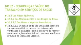 NR 32 - SEGURANÇA E SAÚDE NO
TRABALHO EM SERVIÇOS DE SAÚDE
 32.3 Dos Riscos Químicos
 32.3.9 Dos Medicamentos e das Drogas de Risco
 32.3.9.3 Dos Gases e Vapores Anestésicos
 32.3.9.3.3 Os locais onde são utilizados gases ou
vapores anestésicos devem ter sistemas de
ventilação e exaustão, com o objetivo de manter
a concentração ambiental sob controle, conforme
previsto na legislação vigente.
 