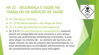NR 32 - SEGURANÇA E SAÚDE NO
TRABALHO EM SERVIÇOS DE SAÚDE
 32.3 Dos Riscos Químicos
 32.3.9 Dos Medicamentos e das Drogas de Risco
 32.3.9.4 Dos Quimioterápicos Antineoplásicos
 32.3.9.4.1 Os quimioterápicos antineoplásicos somente
devem ser preparados em área exclusiva e com acesso
restrito aos profissionais diretamente envolvidos. A área
deve dispor no mínimo de: a) vestiário de barreira com
dupla câmara; b) sala de preparo dos quimioterápicos; c)
local destinado para as atividades administrativas; d) local
de armazenamento exclusivo para estocagem.
 