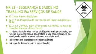 NR 32 - SEGURANÇA E SAÚDE NO
TRABALHO EM SERVIÇOS DE SAÚDE
 32.2 Dos Riscos Biológicos
 32.2.2 Do Programa de Prevenção de Riscos Ambientais -
PPRA:
 32.2.2.1 O PPRA, além do previsto na NR-09, na fase de
reconhecimento, deve conter:
 I. Identificação dos riscos biológicos mais prováveis, em
função da localização geográfica e da característica do
serviço de saúde e seus setores, considerando:
 a) fontes de exposição e reservatórios;
 b) vias de transmissão e de entrada;
 