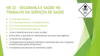 NR 32 - SEGURANÇA E SAÚDE NO
TRABALHO EM SERVIÇOS DE SAÚDE
 32.3 Dos Riscos Químicos
 32.3.9 Dos Medicamentos e das Drogas de Risco
 32.3.9.4 Dos Quimioterápicos Antineoplásicos
 32.3.9.4.2 O vestiário deve dispor de:
 a) pia e material para lavar e secar as mãos;
 b) lava olhos, o qual pode ser substituído por uma ducha tipo higiênica;
 c) chuveiro de emergência;
 d) equipamentos de proteção individual e vestimentas para uso e reposição;
e) armários para guarda de pertences;
 f) recipientes para descarte de vestimentas usadas.
 