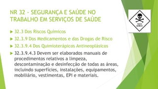 NR 32 - SEGURANÇA E SAÚDE NO
TRABALHO EM SERVIÇOS DE SAÚDE
 32.3 Dos Riscos Químicos
 32.3.9 Dos Medicamentos e das Drogas de Risco
 32.3.9.4 Dos Quimioterápicos Antineoplásicos
 32.3.9.4.3 Devem ser elaborados manuais de
procedimentos relativos a limpeza,
descontaminação e desinfecção de todas as áreas,
incluindo superfícies, instalações, equipamentos,
mobiliário, vestimentas, EPI e materiais.
 