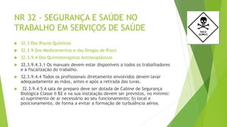 NR 32 - SEGURANÇA E SAÚDE NO
TRABALHO EM SERVIÇOS DE SAÚDE
 32.3 Dos Riscos Químicos
 32.3.9 Dos Medicamentos e das Drogas de Risco
 32.3.9.4 Dos Quimioterápicos Antineoplásicos
 32.3.9.4.3.1 Os manuais devem estar disponíveis a todos os trabalhadores
e à fiscalização do trabalho.
 32.3.9.4.4 Todos os profissionais diretamente envolvidos devem lavar
adequadamente as mãos, antes e após a retirada das luvas.
 32.3.9.4.5 A sala de preparo deve ser dotada de Cabine de Segurança
Biológica Classe II B2 e na sua instalação devem ser previstos, no mínimo:
a) suprimento de ar necessário ao seu funcionamento; b) local e
posicionamento, de forma a evitar a formação de turbulência aérea.
 