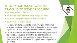 NR 32 - SEGURANÇA E SAÚDE NO
TRABALHO EM SERVIÇOS DE SAÚDE
 32.3 Dos Riscos Químicos
 32.3.9 Dos Medicamentos e das Drogas de Risco
 32.3.9.4 Dos Quimioterápicos Antineoplásicos
 32.3.9.4.5.1 A cabine deve:
 a) estar em funcionamento no mínimo por 30 minutos
antes do início do trabalho de manipulação e permanecer
ligada por 30 minutos após a conclusão do trabalho;
 b) ser submetida periodicamente a manutenções e trocas
de filtros absolutos e pré-filtros de acordo com um
programa escrito, que obedeça às especificações do
fabricante, e que deve estar à disposição da inspeção do
trabalho;
 