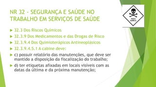 NR 32 - SEGURANÇA E SAÚDE NO
TRABALHO EM SERVIÇOS DE SAÚDE
 32.3 Dos Riscos Químicos
 32.3.9 Dos Medicamentos e das Drogas de Risco
 32.3.9.4 Dos Quimioterápicos Antineoplásicos
 32.3.9.4.5.1 A cabine deve:
 c) possuir relatório das manutenções, que deve ser
mantido a disposição da fiscalização do trabalho;
 d) ter etiquetas afixadas em locais visíveis com as
datas da última e da próxima manutenção;
 