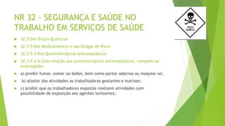 NR 32 - SEGURANÇA E SAÚDE NO
TRABALHO EM SERVIÇOS DE SAÚDE
 32.3 Dos Riscos Químicos
 32.3.9 Dos Medicamentos e das Drogas de Risco
 32.3.9.4 Dos Quimioterápicos Antineoplásicos
 32.3.9.4.6 Com relação aos quimioterápicos antineoplásicos, compete ao
empregador:
 a) proibir fumar, comer ou beber, bem como portar adornos ou maquiar-se;
 b) afastar das atividades as trabalhadoras gestantes e nutrizes;
 c) proibir que os trabalhadores expostos realizem atividades com
possibilidade de exposição aos agentes ionizantes;
 
