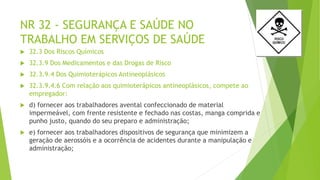 NR 32 - SEGURANÇA E SAÚDE NO
TRABALHO EM SERVIÇOS DE SAÚDE
 32.3 Dos Riscos Químicos
 32.3.9 Dos Medicamentos e das Drogas de Risco
 32.3.9.4 Dos Quimioterápicos Antineoplásicos
 32.3.9.4.6 Com relação aos quimioterápicos antineoplásicos, compete ao
empregador:
 d) fornecer aos trabalhadores avental confeccionado de material
impermeável, com frente resistente e fechado nas costas, manga comprida e
punho justo, quando do seu preparo e administração;
 e) fornecer aos trabalhadores dispositivos de segurança que minimizem a
geração de aerossóis e a ocorrência de acidentes durante a manipulação e
administração;
 