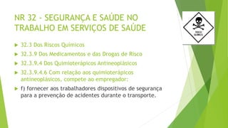NR 32 - SEGURANÇA E SAÚDE NO
TRABALHO EM SERVIÇOS DE SAÚDE
 32.3 Dos Riscos Químicos
 32.3.9 Dos Medicamentos e das Drogas de Risco
 32.3.9.4 Dos Quimioterápicos Antineoplásicos
 32.3.9.4.6 Com relação aos quimioterápicos
antineoplásicos, compete ao empregador:
 f) fornecer aos trabalhadores dispositivos de segurança
para a prevenção de acidentes durante o transporte.
 
