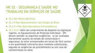 NR 32 - SEGURANÇA E SAÚDE NO
TRABALHO EM SERVIÇOS DE SAÚDE
 32.3 Dos Riscos Químicos
 32.3.9 Dos Medicamentos e das Drogas de Risco
 32.3.9.4 Dos Quimioterápicos Antineoplásicos
 32.3.9.4.7 Além do cumprimento do disposto na legislação
vigente, os Equipamentos de Proteção Individual - EPI
devem atender as seguintes exigências: a) ser avaliados
diariamente quanto ao estado de conservação e
segurança; b) estar armazenados em locais de fácil acesso
e em quantidade suficiente para imediata substituição,
segundo as exigências do procedimento ou em caso de
contaminação ou dano
 