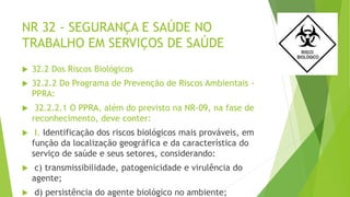 NR 32 - SEGURANÇA E SAÚDE NO
TRABALHO EM SERVIÇOS DE SAÚDE
 32.2 Dos Riscos Biológicos
 32.2.2 Do Programa de Prevenção de Riscos Ambientais -
PPRA:
 32.2.2.1 O PPRA, além do previsto na NR-09, na fase de
reconhecimento, deve conter:
 I. Identificação dos riscos biológicos mais prováveis, em
função da localização geográfica e da característica do
serviço de saúde e seus setores, considerando:
 c) transmissibilidade, patogenicidade e virulência do
agente;
 d) persistência do agente biológico no ambiente;
 