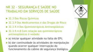 NR 32 - SEGURANÇA E SAÚDE NO
TRABALHO EM SERVIÇOS DE SAÚDE
 32.3 Dos Riscos Químicos
 32.3.9 Dos Medicamentos e das Drogas de Risco
 32.3.9.4 Dos Quimioterápicos Antineoplásicos
 32.3.9.4.8 Com relação aos quimioterápicos
antineoplásicos é vedado:
 a) iniciar qualquer atividade na falta de EPI;
 b) dar continuidade às atividades de manipulação
quando ocorrer qualquer interrupção do
funcionamento da cabine de segurança biológica.
 