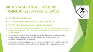 NR 32 - SEGURANÇA E SAÚDE NO
TRABALHO EM SERVIÇOS DE SAÚDE
 32.3 Dos Riscos Químicos
 32.3.9 Dos Medicamentos e das Drogas de Risco
 32.3.9.4 Dos Quimioterápicos Antineoplásicos
 32.3.9.4.9 Dos Procedimentos Operacionais em Caso de Ocorrência de Acidentes
Ambientais ou Pessoais. 32.3.9.4.9.1 Com relação aos quimioterápicos, entende-
se por acidente:
 a) ambiental: contaminação do ambiente devido à saída do medicamento do
envase no qual esteja acondicionado, seja por derramamento ou por
aerodispersóides sólidos ou líquidos;
 b) pessoal: contaminação gerada por contato ou inalação dos medicamentos da
terapia quimioterápica antineoplásica em qualquer das etapas do processo.
 