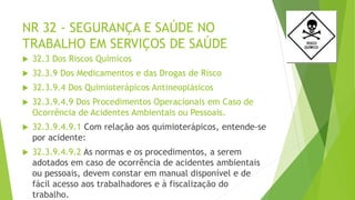 NR 32 - SEGURANÇA E SAÚDE NO
TRABALHO EM SERVIÇOS DE SAÚDE
 32.3 Dos Riscos Químicos
 32.3.9 Dos Medicamentos e das Drogas de Risco
 32.3.9.4 Dos Quimioterápicos Antineoplásicos
 32.3.9.4.9 Dos Procedimentos Operacionais em Caso de
Ocorrência de Acidentes Ambientais ou Pessoais.
 32.3.9.4.9.1 Com relação aos quimioterápicos, entende-se
por acidente:
 32.3.9.4.9.2 As normas e os procedimentos, a serem
adotados em caso de ocorrência de acidentes ambientais
ou pessoais, devem constar em manual disponível e de
fácil acesso aos trabalhadores e à fiscalização do
trabalho.
 