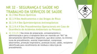 NR 32 - SEGURANÇA E SAÚDE NO
TRABALHO EM SERVIÇOS DE SAÚDE
 32.3 Dos Riscos Químicos
 32.3.9 Dos Medicamentos e das Drogas de Risco
 32.3.9.4 Dos Quimioterápicos Antineoplásicos
 32.3.9.4.9 Dos Procedimentos Operacionais em Caso de
Ocorrência de Acidentes Ambientais ou Pessoais.
 32.3.9.4.9.3 Nas áreas de preparação, armazenamento e
administração e para o transporte deve ser mantido um “Kit” de
derramamento identificado e disponível, que deve conter, no mínimo:
luvas de procedimento, avental impermeável, compressas
absorventes, proteção respiratória, proteção ocular, sabão, recipiente
identificado para recolhimento de resíduos e descrição do
procedimento.
 