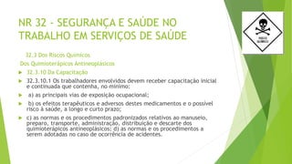 NR 32 - SEGURANÇA E SAÚDE NO
TRABALHO EM SERVIÇOS DE SAÚDE
32.3 Dos Riscos Químicos
Dos Quimioterápicos Antineoplásicos
 32.3.10 Da Capacitação
 32.3.10.1 Os trabalhadores envolvidos devem receber capacitação inicial
e continuada que contenha, no mínimo:
 a) as principais vias de exposição ocupacional;
 b) os efeitos terapêuticos e adversos destes medicamentos e o possível
risco à saúde, a longo e curto prazo;
 c) as normas e os procedimentos padronizados relativos ao manuseio,
preparo, transporte, administração, distribuição e descarte dos
quimioterápicos antineoplásicos; d) as normas e os procedimentos a
serem adotadas no caso de ocorrência de acidentes.
 