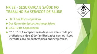 NR 32 - SEGURANÇA E SAÚDE NO
TRABALHO EM SERVIÇOS DE SAÚDE
 32.3 Dos Riscos Químicos
 Dos Quimioterápicos Antineoplásicos
 32.3.10 Da Capacitação
 32.3.10.1.1 A capacitação deve ser ministrada por
profissionais de saúde familiarizados com os riscos
inerentes aos quimioterápicos antineoplásicos.
 