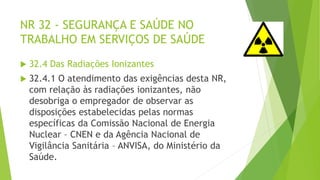 NR 32 - SEGURANÇA E SAÚDE NO
TRABALHO EM SERVIÇOS DE SAÚDE
 32.4 Das Radiações Ionizantes
 32.4.1 O atendimento das exigências desta NR,
com relação às radiações ionizantes, não
desobriga o empregador de observar as
disposições estabelecidas pelas normas
específicas da Comissão Nacional de Energia
Nuclear – CNEN e da Agência Nacional de
Vigilância Sanitária – ANVISA, do Ministério da
Saúde.
 