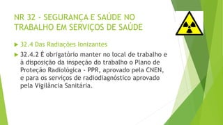 NR 32 - SEGURANÇA E SAÚDE NO
TRABALHO EM SERVIÇOS DE SAÚDE
 32.4 Das Radiações Ionizantes
 32.4.2 É obrigatório manter no local de trabalho e
à disposição da inspeção do trabalho o Plano de
Proteção Radiológica - PPR, aprovado pela CNEN,
e para os serviços de radiodiagnóstico aprovado
pela Vigilância Sanitária.
 