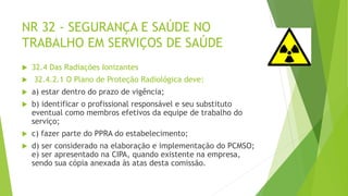 NR 32 - SEGURANÇA E SAÚDE NO
TRABALHO EM SERVIÇOS DE SAÚDE
 32.4 Das Radiações Ionizantes
 32.4.2.1 O Plano de Proteção Radiológica deve:
 a) estar dentro do prazo de vigência;
 b) identificar o profissional responsável e seu substituto
eventual como membros efetivos da equipe de trabalho do
serviço;
 c) fazer parte do PPRA do estabelecimento;
 d) ser considerado na elaboração e implementação do PCMSO;
e) ser apresentado na CIPA, quando existente na empresa,
sendo sua cópia anexada às atas desta comissão.
 