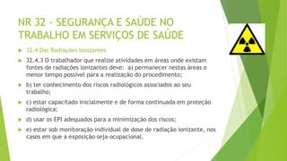 NR 32 - SEGURANÇA E SAÚDE NO
TRABALHO EM SERVIÇOS DE SAÚDE
 32.4 Das Radiações Ionizantes
 32.4.3 O trabalhador que realize atividades em áreas onde existam
fontes de radiações ionizantes deve: a) permanecer nestas áreas o
menor tempo possível para a realização do procedimento;
 b) ter conhecimento dos riscos radiológicos associados ao seu
trabalho;
 c) estar capacitado inicialmente e de forma continuada em proteção
radiológica;
 d) usar os EPI adequados para a minimização dos riscos;
 e) estar sob monitoração individual de dose de radiação ionizante, nos
casos em que a exposição seja ocupacional.
 