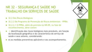 NR 32 - SEGURANÇA E SAÚDE NO
TRABALHO EM SERVIÇOS DE SAÚDE
 32.2 Dos Riscos Biológicos
 32.2.2 Do Programa de Prevenção de Riscos Ambientais - PPRA:
 32.2.2.1 O PPRA, além do previsto na NR-09, na fase de
reconhecimento, deve conter:
 I. Identificação dos riscos biológicos mais prováveis, em função
da localização geográfica e da característica do serviço de
saúde e seus setores, considerando:
 e) as medidas preventivas aplicáveis e seu acompanhamento.
 