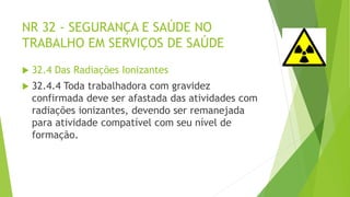 NR 32 - SEGURANÇA E SAÚDE NO
TRABALHO EM SERVIÇOS DE SAÚDE
 32.4 Das Radiações Ionizantes
 32.4.4 Toda trabalhadora com gravidez
confirmada deve ser afastada das atividades com
radiações ionizantes, devendo ser remanejada
para atividade compatível com seu nível de
formação.
 