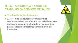 NR 32 - SEGURANÇA E SAÚDE NO
TRABALHO EM SERVIÇOS DE SAÚDE
 32.4 Das Radiações Ionizantes
 32.4.4 Toda trabalhadora com gravidez
confirmada deve ser afastada das atividades com
radiações ionizantes, devendo ser remanejada
para atividade compatível com seu nível de
formação.
 