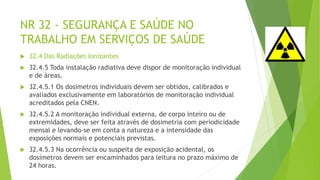 NR 32 - SEGURANÇA E SAÚDE NO
TRABALHO EM SERVIÇOS DE SAÚDE
 32.4 Das Radiações Ionizantes
 32.4.5 Toda instalação radiativa deve dispor de monitoração individual
e de áreas.
 32.4.5.1 Os dosímetros individuais devem ser obtidos, calibrados e
avaliados exclusivamente em laboratórios de monitoração individual
acreditados pela CNEN.
 32.4.5.2 A monitoração individual externa, de corpo inteiro ou de
extremidades, deve ser feita através de dosimetria com periodicidade
mensal e levando-se em conta a natureza e a intensidade das
exposições normais e potenciais previstas.
 32.4.5.3 Na ocorrência ou suspeita de exposição acidental, os
dosímetros devem ser encaminhados para leitura no prazo máximo de
24 horas.
 