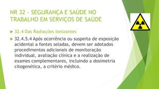 NR 32 - SEGURANÇA E SAÚDE NO
TRABALHO EM SERVIÇOS DE SAÚDE
 32.4 Das Radiações Ionizantes
 32.4.5.4 Após ocorrência ou suspeita de exposição
acidental a fontes seladas, devem ser adotados
procedimentos adicionais de monitoração
individual, avaliação clínica e a realização de
exames complementares, incluindo a dosimetria
citogenética, a critério médico.
 