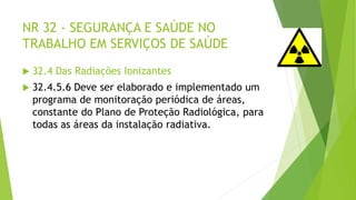 NR 32 - SEGURANÇA E SAÚDE NO
TRABALHO EM SERVIÇOS DE SAÚDE
 32.4 Das Radiações Ionizantes
 32.4.5.6 Deve ser elaborado e implementado um
programa de monitoração periódica de áreas,
constante do Plano de Proteção Radiológica, para
todas as áreas da instalação radiativa.
 