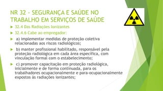 NR 32 - SEGURANÇA E SAÚDE NO
TRABALHO EM SERVIÇOS DE SAÚDE
 32.4 Das Radiações Ionizantes
 32.4.6 Cabe ao empregador:
 a) implementar medidas de proteção coletiva
relacionadas aos riscos radiológicos;
 b) manter profissional habilitado, responsável pela
proteção radiológica em cada área específica, com
vinculação formal com o estabelecimento;
 c) promover capacitação em proteção radiológica,
inicialmente e de forma continuada, para os
trabalhadores ocupacionalmente e para-ocupacionalmente
expostos às radiações ionizantes;
 