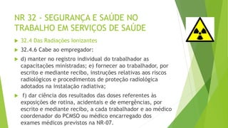 NR 32 - SEGURANÇA E SAÚDE NO
TRABALHO EM SERVIÇOS DE SAÚDE
 32.4 Das Radiações Ionizantes
 32.4.6 Cabe ao empregador:
 d) manter no registro individual do trabalhador as
capacitações ministradas; e) fornecer ao trabalhador, por
escrito e mediante recibo, instruções relativas aos riscos
radiológicos e procedimentos de proteção radiológica
adotados na instalação radiativa;
 f) dar ciência dos resultados das doses referentes às
exposições de rotina, acidentais e de emergências, por
escrito e mediante recibo, a cada trabalhador e ao médico
coordenador do PCMSO ou médico encarregado dos
exames médicos previstos na NR-07.
 
