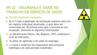 NR 32 - SEGURANÇA E SAÚDE NO
TRABALHO EM SERVIÇOS DE SAÚDE
 32.4 Das Radiações Ionizantes
 32.4.7 Cada trabalhador da instalação radiativa deve ter
um registro individual atualizado, o qual deve ser
conservado por 30 (trinta) anos após o término de sua
ocupação, contendo as seguintes informações:
 a) identificação (Nome, DN, Registro, CPF), endereço e
nível de instrução;
 b) datas de admissão e de saída do emprego;
 c) nome e endereço do responsável pela proteção
radiológica de cada período trabalhado;
 