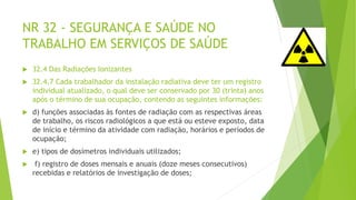 NR 32 - SEGURANÇA E SAÚDE NO
TRABALHO EM SERVIÇOS DE SAÚDE
 32.4 Das Radiações Ionizantes
 32.4.7 Cada trabalhador da instalação radiativa deve ter um registro
individual atualizado, o qual deve ser conservado por 30 (trinta) anos
após o término de sua ocupação, contendo as seguintes informações:
 d) funções associadas às fontes de radiação com as respectivas áreas
de trabalho, os riscos radiológicos a que está ou esteve exposto, data
de início e término da atividade com radiação, horários e períodos de
ocupação;
 e) tipos de dosímetros individuais utilizados;
 f) registro de doses mensais e anuais (doze meses consecutivos)
recebidas e relatórios de investigação de doses;
 